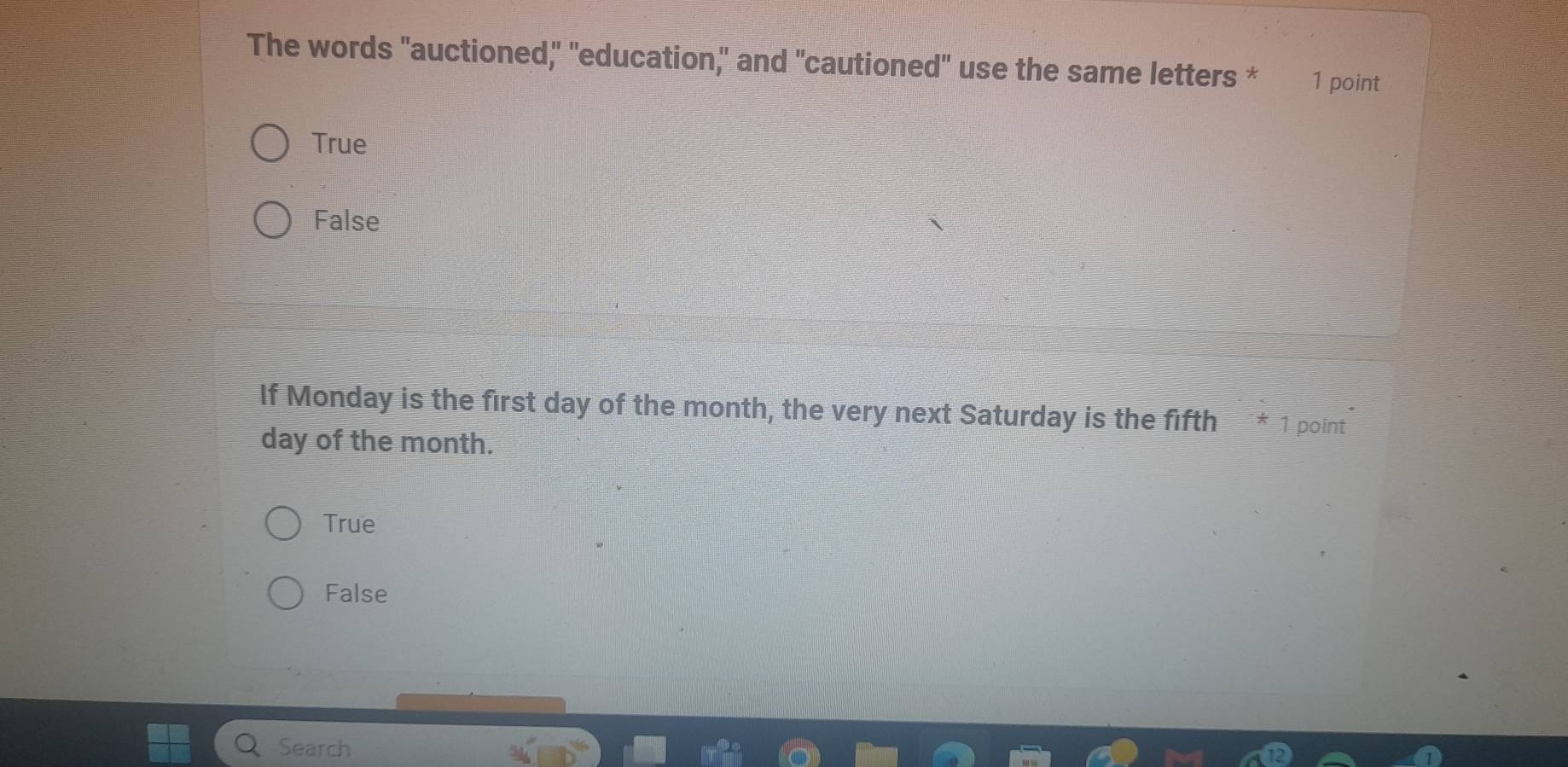 The words "auctioned," "education," and "cautioned" use the same letters * 1 point
True
False
If Monday is the first day of the month, the very next Saturday is the fifth * 1 point
day of the month.
True
False
Search