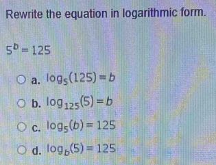 Rewrite the equation in logarithmic form.
5^b=125
a. log _5(125)=b
b. log _125(5)=b
c. log _5(b)=125
d. log _b(5)=125