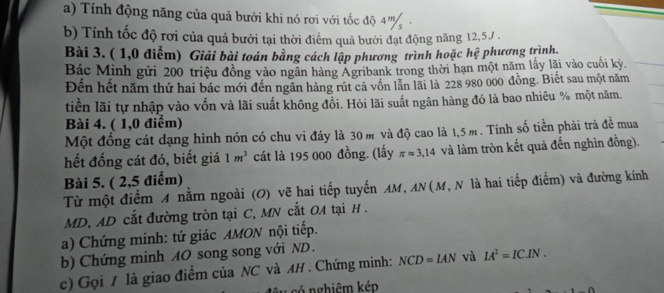 Tính động năng của quả bưởi khi nó rơi với tốc độ 4m. 
b) Tính tốc độ rơi của quả bưởi tại thời điểm quả bưởi đạt động năng 12, 5J. 
Bài 3. ( 1,0 điểm) Giải bài toán bằng cách lập phương trình hoặc hệ phương trình. 
Bác Minh gửi 200 triệu đồng vào ngân hàng Agribank trong thời hạn một năm lấy lãi vào cuối kỳ. 
Đến hết năm thứ hai bác mới đến ngân hàng rút cả vốn lẫn lãi là 228 980 000 đồng. Biết sau một năm 
tiền lãi tự nhập vào vốn và lãi suất không đổi. Hỏi lãi suất ngân hàng đó là bao nhiêu % một năm. 
Bài 4. ( 1,0 điểm) 
Một đồng cát dạng hình nón có chu vi đáy là 30 m và độ cao là 1,5m. Tính số tiền phải trả đề mua 
hết đống cát đó, biết giá 1m^3 cát là 195 000 đồng. (lấy π approx 3,14 và làm tròn kết quả đến nghìn đồng). 
Bài 5. ( 2,5 điểm) 
Từ một điểm A nằm ngoài (O) Vẽ hai tiếp tuyến AM, AN(M, N là hai tiếp điểm) và đường kính 
MD, AD cắt đường tròn tại C, MN cắt OA tại H. 
a) Chứng minh: tứ giác AMON nội tiếp. 
b) Chứng minh 4O song song với ND . 
c) Gọi / là giao điểm của NC và AH . Chứng minh: NCD=IAN và IA^2=IC.IN. 
u có nghiêm kép