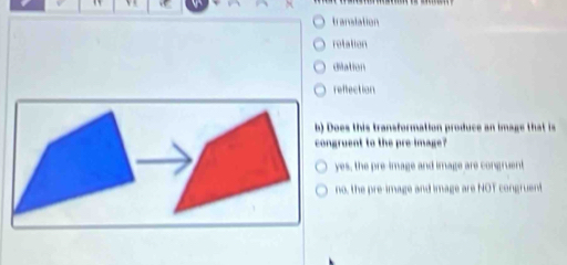 translation
rotation
dilation
reffection
oes this transformation produce an image that is
gruent to the preimage?
yes, the pre-image and image are congruent
no, the pre-image and image are NOT congruent