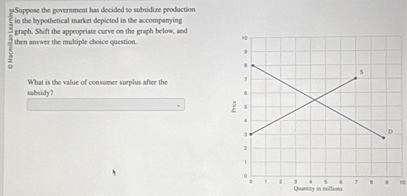 ≌Suppose the government has decided to subsidize production 
in the hypothetical market depicted in the accompanying 
graph. Shift the appropriate curve on the graph below, and 
then answer the multiple choice question. 
What is the value of consumer surplus after the 
subsidy?
10
Quantity in millions