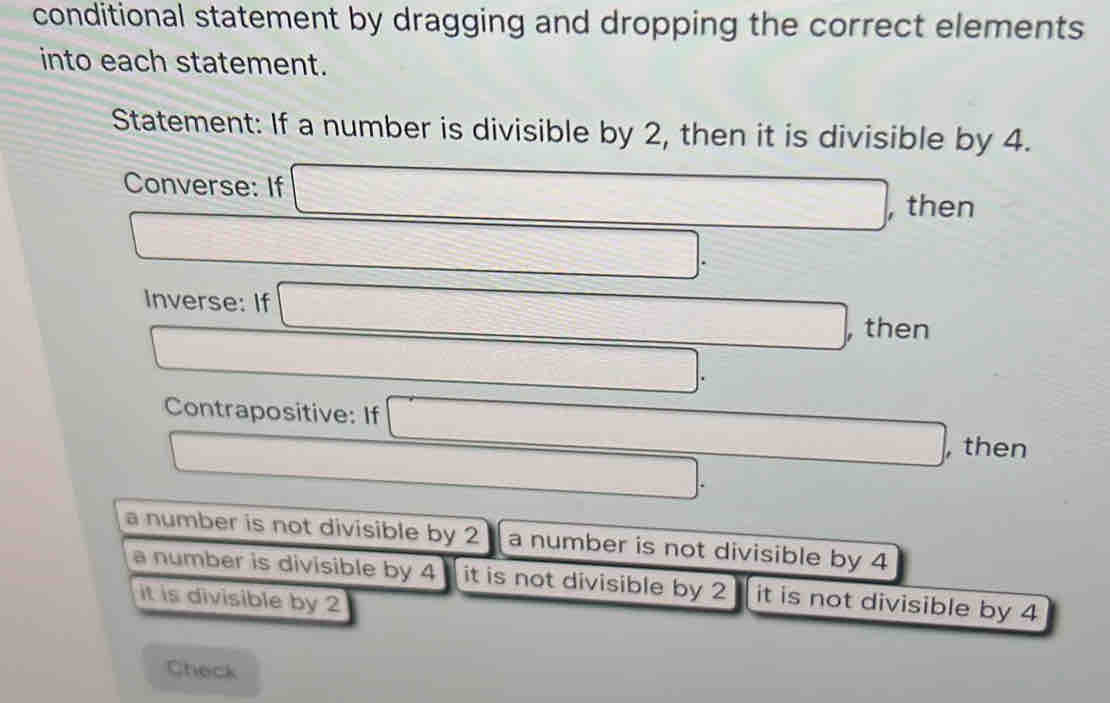 conditional statement by dragging and dropping the correct elements
into each statement.
Statement: If a number is divisible by 2, then it is divisible by 4.
Converse: If □ , , then
□ _ . 
Inverse: If □ , , then
□. 
Contrapositive: If □ □. ,then
□.
a number is not divisible by 2 a number is not divisible by 4
a number is divisible by 4 it is not divisible by 2 it is not divisible by 4
it is divisible by 2
Check