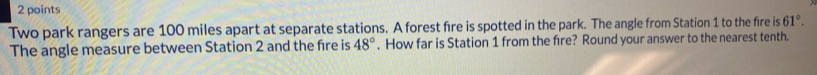Two park rangers are 100 miles apart at separate stations. A forest fire is spotted in the park. The angle from Station 1 to the fire is 61°. 
The angle measure between Station 2 and the fire is 48°. How far is Station 1 from the fire? Round your answer to the nearest tenth.