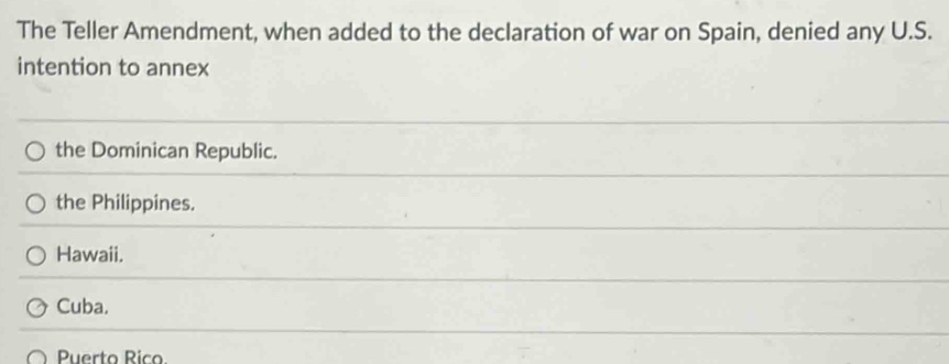 The Teller Amendment, when added to the declaration of war on Spain, denied any U.S.
intention to annex
the Dominican Republic.
the Philippines.
Hawaii.
Cuba.
Puerto Rico