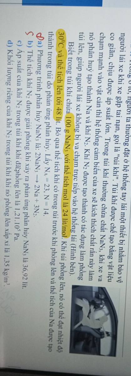 lg Ở lộ, người ta thường đặt ở hệ thống tay lái một thiết bị nhằm bảo v 
người lái xe khi xe gặp tai nạn, gọi là "túi khí". Túi khí được chế tạo bằng vật liệ 
co giãn, chịu được áp suất lớn. Trong túi khí thường chứa chất NaN_3 , khi xe va 
chạm mạnh vào vật cản thì hệ thống cảm biến của xe sẽ kích thích chất rắn này làm 
nó phân huỷ tạo thành Na và khí N_2. Khí N_2 được tạo thành có tác dụng làm phồng 
túi lên, giúp người lái xe không bị va chạm trực tiếp vào hệ thống lái (Hình bên). 
Biết trong túi khí chứa 100 g NaN₃ với thể tích mol là 24 lít/mol. Khi túi phồng lên, nó có thể đạt nhiệt độ
30°C và thể tích lên tới 48 lít. Bỏ qua thể tích khí có trong túi trước khi phòng lên và thể tích của Na được tạo 
thành trong túi do phản ứng phân hủy. Lấy N_A=23, N=14. 
I Đa) Phương trình phân hủy NaN_3 là: 2NaN_3to 2Na+3N_2. 
C b) Thể tích khí N_2 được giải phóng khi xảy ra phản ứng phân hủy NaN_3 là 36,92 lit. 
c) Áp suất của khí N_2 trong túi khí khi đã phồng lên là 1,21.10^5Pa. 
d) Khối lượng riêng của khí N_2 trong túi khí khi nó phồng lên xấp xỉ là 1, 35kg/m^3.
