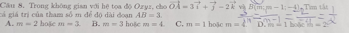 Trong không gian với hệ tọa độ Oxyz, cho vector OA=3vector i+vector j-2vector kvaBB(m; m-1;-4) Tìm tất
cá giá trị của tham số m để độ dài đoạn AB=3.
A. m=2 hoặc m=3. B. m=3 hoặc m=4. C. m=1 hoặc m=4. D. m=1 h oac m=2