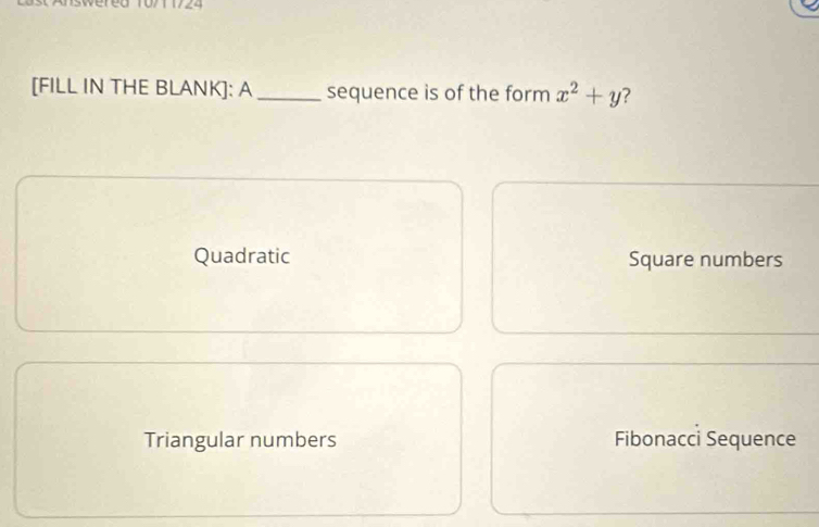 [FILL IN THE BLANK]: A _sequence is of the form x^2+y
Quadratic Square numbers
Triangular numbers Fibonacci Sequence