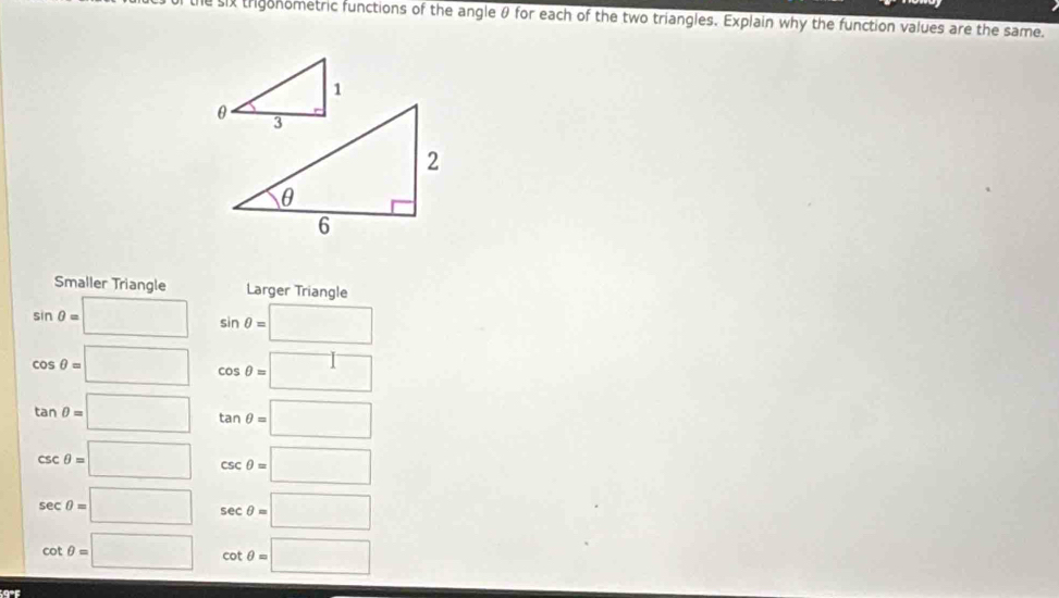 le six trigonometric functions of the angle θ for each of the two triangles. Explain why the function values are the same.
Smaller Triangle Larger Triangle
sin θ =□ sin θ =□
cos θ =□ cos θ =□
tan θ =□ tan θ =□
csc θ =□ csc θ =□
sec θ =□ sec θ =□
cot θ =□ cot θ =□