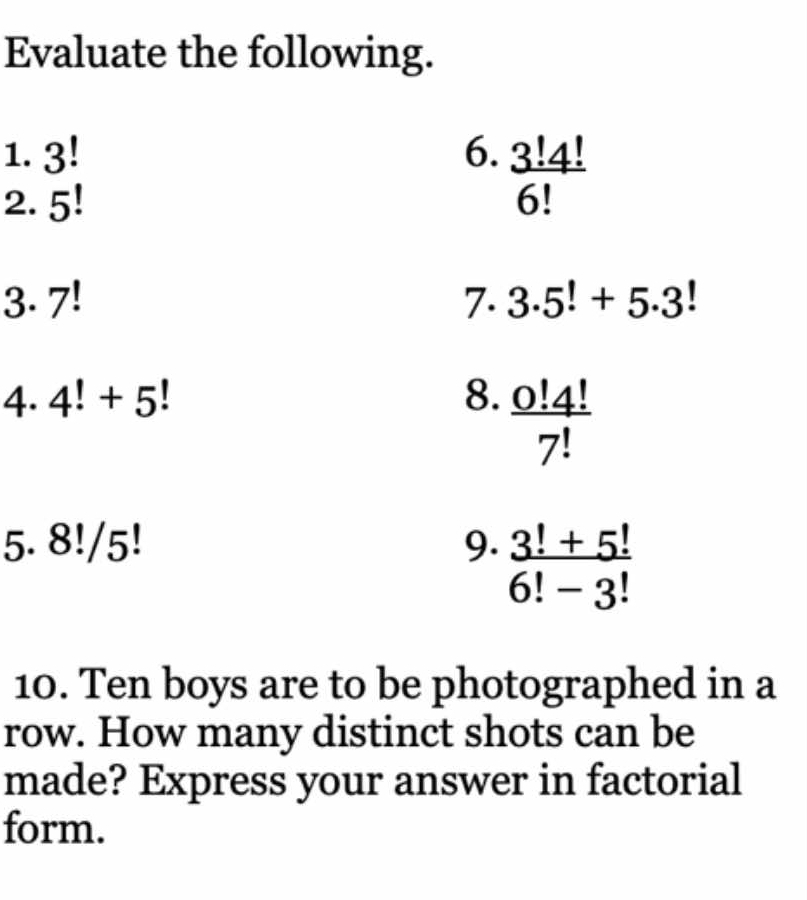 Evaluate the following. 
1. 3! 6.  3!4!/6! 
2. 5!
3. 7! 7. 3.5!+5.3!
4. 4!+5! 8.  0!4!/7! 
5. 8!/5! 9.  (3!+5!)/6!-3! 
10. Ten boys are to be photographed in a 
row. How many distinct shots can be 
made? Express your answer in factorial 
form.