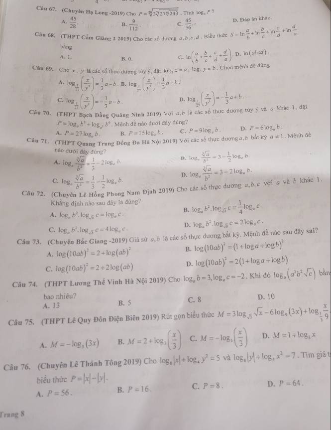 (Chuyên Hạ Long -2019) Cho P= , Tính log _3P ?
A.  45/28 . B.  9/112 . C.  45/56 , D. Đáp án khác.
Câu 68. (THPT Cẩm Giàng 2 2019) Cho các số dương a,b,c.đ . Biểu thức S=ln  a/b +ln  b/c +ln  c/d +ln  d/a 
bàng
A. 1. B. 0. C. ln ( a/b + b/c + c/d + d/a ). D. ln ( abcd ) .
Câu 69, Cho x , y là các số thực dương tùy y, đặt log _3x=a,log _3y=b. Chọn mệnh đề đùng.
A. log _ 1/27 ( x/y^2 )= 1/3 a-b B. log _ 1/27 ( x/y^3 )= 1/3 a+b.
C. log _ 1/27 ( x/y^3 )=- 1/3 a-b. log _ 1/27 ( x/y^3 )=- 1/3 a+b,
D.
Câu 70. (THPT Bạch Đằng Quảng Ninh 2019) Với a,h là các số thực dương tùy ý và a khác 1, đặt
P=log _ab^3+log _a^2b^4. Mệnh đề nào dưới đây đùng?
A. P=27log _ab. B. P=15log ,b. C. P=9log ,b. D. P=6log _ab.
Câu 71. (THPT Quang Trung Đồng Đa Hà Nội 2019) Với các số thực dương a,è bắt kỳ a!= 1. Mệnh đè
nào dưới đây đùng? log _a sqrt[3](a)/b^2 =3- 1/2 log _ab.
A. log _a sqrt[3](a)/b^2 = 1/3 -2log _ab
B.
C. log _a sqrt[3](a)/b^2 = 1/3 - 1/2 log _ab
D. log _a sqrt[3](a)/b^2 =3-2log _ab.
Câu 72. (Chuyên Lê Hồng Phong Nam Định 2019) Cho các số thực dương a,b,c với a và b khác 1
Khâng định nào sau đây là đúng? log _ab^2.log _sqrt(b)c= 1/4 log _ac.
B.
A. log _ab^2.log _sqrt(b)c=log _ac.
C. log _ab^2.log _sqrt(b)c=4log _ac.
D. log _ab^2.log _sqrt(b)c=2log _ac.
Câu 73. (Chuyên Bắc Giang -2019) Giả sử a,b là các số thực dương bắt kỳ. Mệnh đề nào sau đây sai?
A. log (10ab)^2=2+log (ab)^2
B. log (10ab)^2=(1+log a+log b)^2
C. log (10ab)^2=2+2log (ab)
D. log (10ab)^2=2(1+log a+log b)
Câu 74. (THPT Lương Thế Vinh Hà Nội 2019) Cho log _ab=3,log _ac=-2. Khi đỏ log _a(a^3b^2sqrt(c)) bàn
bao nhiêu? D. 10
A. 13 B. 5 C. 8
Câu 75. (THPT Lê Quy Đôn Điện Biên 2019) Rút gọn biểu thức M=3log _sqrt(3)sqrt(x)-6log _9(3x)+log _ 1/3  x/9 
A. M=-log _3(3x) B. M=2+log _3( x/3 ) C. M=-log _3( x/3 ) D. M=1+log _3x
Câu 76. (Chuyên Lê Thánh Tong2019) Cho log _8|x|+log _4y^2=5 và log _8|y|+log _4x^2=7. Tìm giá t
biểu thức P=|x|-|y|.
A. P=56. B. P=16. C. P=8. D. P=64.
Trang 8