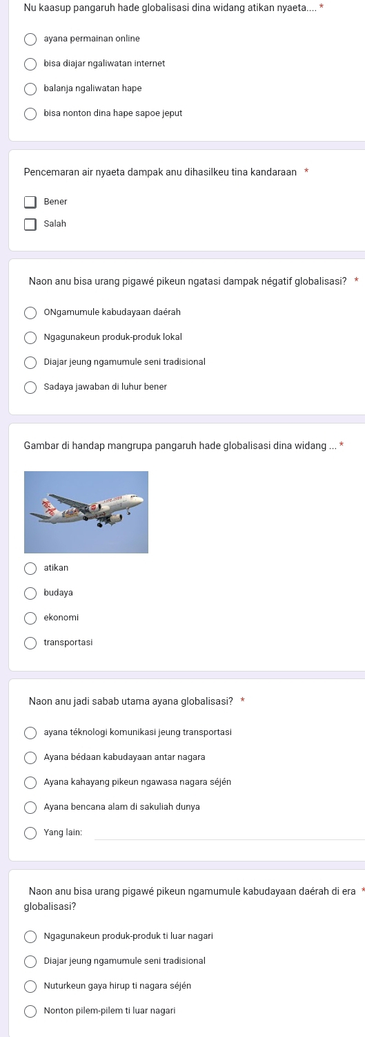 Nu kaasup pangaruh hade globalisasi dina widang atikan nyaeta.... *
ayana permainan online
bisa diajar ngaliwatan internet
balanja ngaliwatan hape
bisa nonton dina hape sapoe jeput
Pencemaran air nyaeta dampak anu dihasilkeu tina kandaraan *
Bener
Salah
Naon anu bisa urang pigawé pikeun ngatasi dampak négatif globalisasi? *
ONgamumule kabudayaan daérah
Ngaqunakeun produk-produk lokal
Diajar jeung ngamumule seni tradisional
Sadaya jawaban di luhur bener
Gambar di handap mangrupa pangaruh hade globalisasi dina widang ... *
atikan
budaya
ekonomi
transportasi
Naon anu jadi sabab utama ayana globalisasi? *
ayana téknologi komunikasi jeung transportasi
Ayana bédaan kabudayaan antar nagara
Ayana kahayang pikeun ngawasa nagara séjén
Ayana bencana alam di sakuliah dunya
Yang lain:
Naon anu bisa urang pigawé pikeun ngamumule kabudayaan daérah di era
globalisasi?
Ngagunakeun produk-produk ti luar nagar
Diajar jeung ngamumule seni tradisional
Nuturkeun gaya hirup ti nagara séjén
Nonton pilem-pilem ti luar nagari