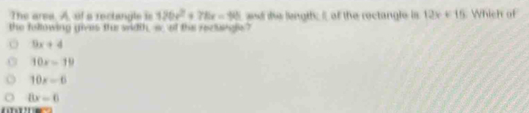 The area. A, of a reclangle is 126x^2+78x=98 and the length; I of the roctangle is 12x+16 Which of
the following gives th width, s, of the rectsngs?
9x+4
10x-19
10x=6
8x=0