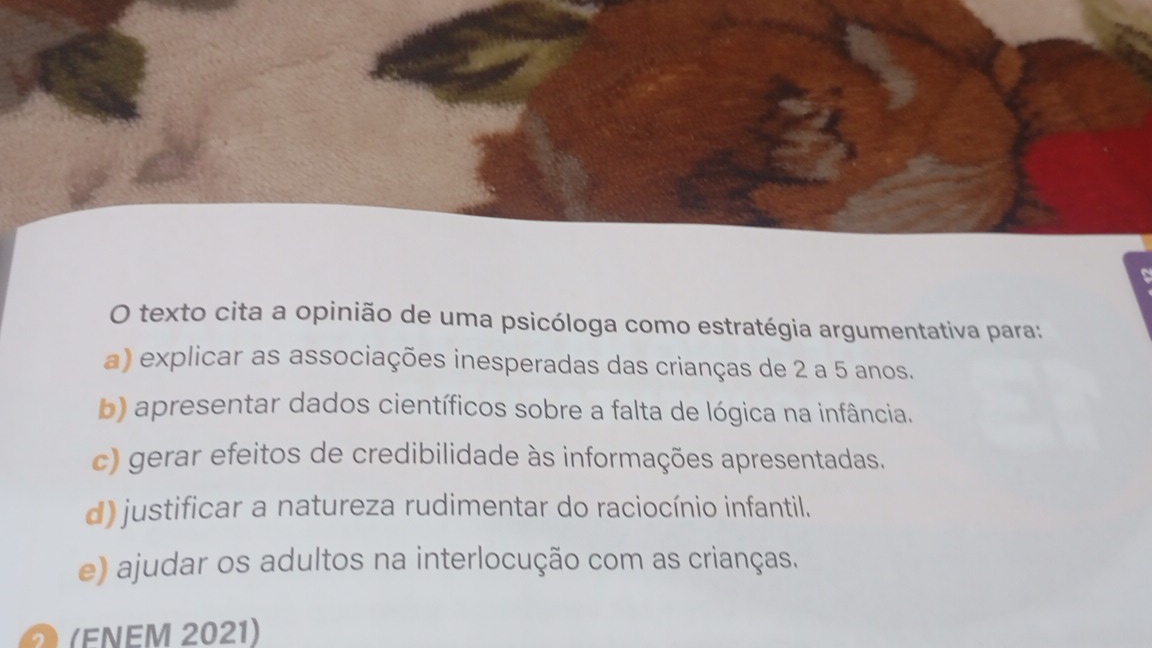 texto cita a opinião de uma psicóloga como estratégia argumentativa para:
a) explicar as associações inesperadas das crianças de 2 a 5 anos.
b) apresentar dados científicos sobre a falta de lógica na infância.
c) gerar efeitos de credibilidade às informações apresentadas.
d) justificar a natureza rudimentar do raciocínio infantil.
e) ajudar os adultos na interlocução com as crianças.
(FNEM 2021)