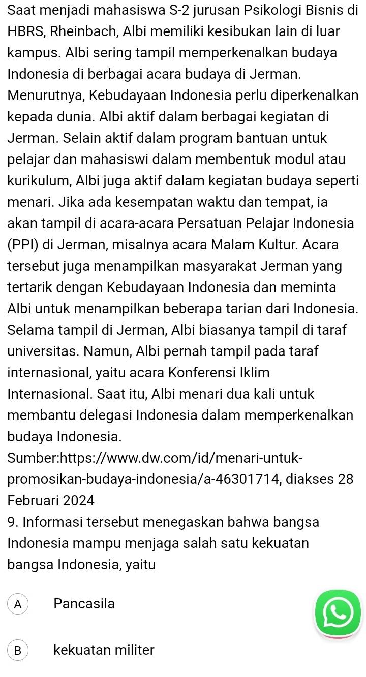 Saat menjadi mahasiswa S- 2 jurusan Psikologi Bisnis di
HBRS, Rheinbach, Albi memiliki kesibukan lain di luar
kampus. Albi sering tampil memperkenalkan budaya
Indonesia di berbagai acara budaya di Jerman.
Menurutnya, Kebudayaan Indonesia perlu diperkenalkan
kepada dunia. Albi aktif dalam berbagai kegiatan di
Jerman. Selain aktif dalam program bantuan untuk
pelajar dan mahasiswi dalam membentuk modul atau
kurikulum, Albi juga aktif dalam kegiatan budaya seperti
menari. Jika ada kesempatan waktu dan tempat, ia
akan tampil di acara-acara Persatuan Pelajar Indonesia
(PPI) di Jerman, misalnya acara Malam Kultur. Acara
tersebut juga menampilkan masyarakat Jerman yang
tertarik dengan Kebudayaan Indonesia dan meminta
Albi untuk menampilkan beberapa tarian dari Indonesia.
Selama tampil di Jerman, Albi biasanya tampil di taraf
universitas. Namun, Albi pernah tampil pada taraf
internasional, yaitu acara Konferensi Iklim
Internasional. Saat itu, Albi menari dua kali untuk
membantu delegasi Indonesia dalam memperkenalkan
budaya Indonesia.
Sumber:https://www.dw.com/id/menari-untuk-
promosikan-budaya-indonesia/a-46301714, diakses 28
Februari 2024
9. Informasi tersebut menegaskan bahwa bangsa
Indonesia mampu menjaga salah satu kekuatan
bangsa Indonesia, yaitu
A Pancasila
B kekuatan militer