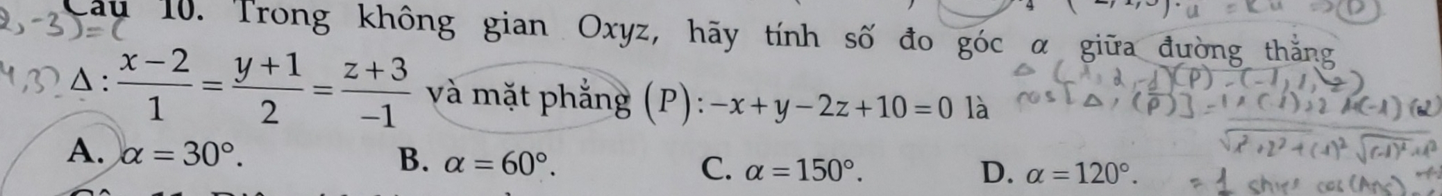 Trong không gian Oxyz, hãy tính số đo góc α giữa đường thắng
Δ :  (x-2)/1 = (y+1)/2 = (z+3)/-1  và mặt phẳng (P): -x+y-2z+10=0 là
A. alpha =30°.
B. alpha =60°.
C. alpha =150°. D. alpha =120°.