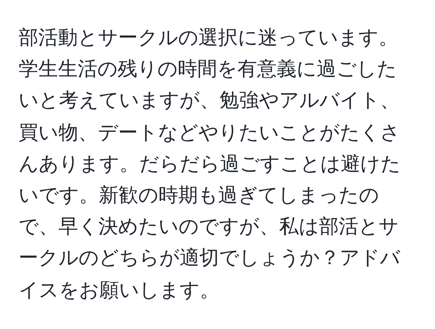 部活動とサークルの選択に迷っています。学生生活の残りの時間を有意義に過ごしたいと考えていますが、勉強やアルバイト、買い物、デートなどやりたいことがたくさんあります。だらだら過ごすことは避けたいです。新歓の時期も過ぎてしまったので、早く決めたいのですが、私は部活とサークルのどちらが適切でしょうか？アドバイスをお願いします。