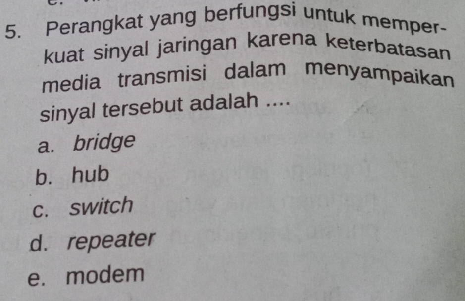 Perangkat yang berfungsi untuk memper-
kuat sinyal jaringan karena keterbatasan
media transmisi dalam menyampaikan
sinyal tersebut adalah ....
a. bridge
bì hub
c. switch
d. repeater
e. modem