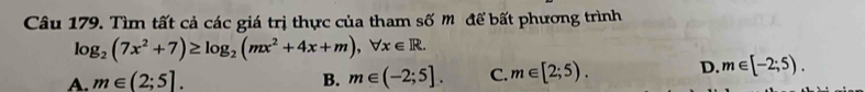 Tìm tất cả các giá trị thực của tham số m để bất phương trình
log _2(7x^2+7)≥ log _2(mx^2+4x+m), forall x∈ R.
A. m∈ (2;5]. B. m∈ (-2;5]. C. m∈ [2;5). D. m∈ [-2;5).