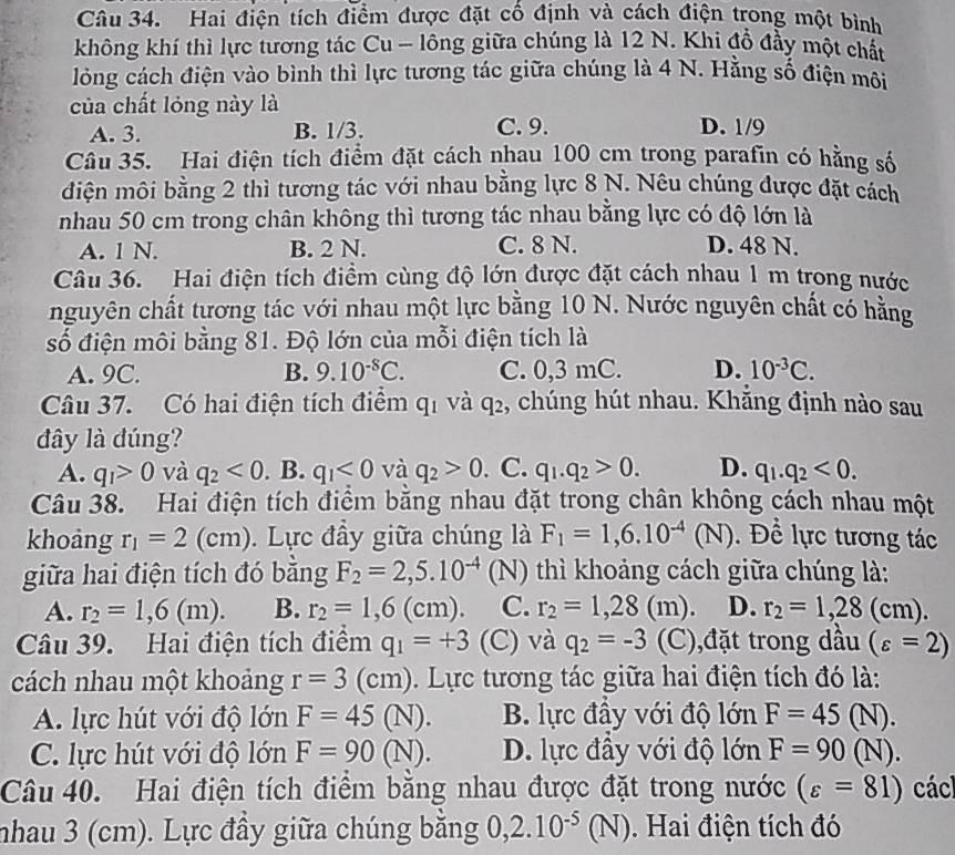 Hai điện tích điểm được đặt cố định và cách điện trong một bình
không khí thì lực tương tác Cu - lông giữa chúng là 12 N. Khi đồ đầy một chất
lòng cách điện vào bình thì lực tương tác giữa chúng là 4 N. Hằng số điện môi
của chất lỏng này là
A. 3. B. 1/3. C. 9. D. 1/9
Câu 35. Hai điện tích điểm đặt cách nhau 100 cm trong parafin có hằng số
điện môi bằng 2 thì tương tác với nhau bằng lực 8 N. Nêu chúng được đặt cách
nhau 50 cm trong chân không thì tương tác nhau bằng lực có độ lớn là
A. 1 N. B. 2 N. C. 8 N. D. 48 N.
Câu 36. Hai điện tích điểm cùng độ lớn được đặt cách nhau 1 m trong nước
nguyên chất tương tác với nhau một lực bằng 10 N. Nước nguyên chất có hằng
số điện môi bằng 81. Độ lớn của mỗi điện tích là
A. 9C. B. 9.10^(-8)C. C. 0,3 mC. D. 10^(-3)C.
Câu 37. Có hai điện tích điểm q_1 và q_2 , chúng hút nhau. Khắng định nào sau
dây là dúng?
A. q_1>0 và q_2<0</tex> . B. q_1<0</tex> và q_2>0. C. q_1.q_2>0. D. q_1.q_2<0.
Câu 38. Hai điện tích điểm bằng nhau đặt trong chân không cách nhau một
khoảng r_1=2(cm).  Lực đầy giữa chúng là F_1=1,6.10^(-4)(N) Để lực tương tác
giữa hai điện tích đó bằng F_2=2,5.10^(-4) (N) thì khoảng cách giữa chúng là:
A. r_2=1,6(m). B. r_2=1,6(cm). C. r_2=1,28(m). D. r_2=1,28(cm).
Câu 39. Hai điện tích điểm q_1=+3 (C) và q_2=-3 (C),đặt trong dầu (varepsilon =2)
cách nhau một khoảng r=3(cm).  Lực tương tác giữa hai điện tích đó là:
A. lực hút với độ lớn F=45(N a O B. lực đầy với độ lớn F=45(N).
C. lực hút với độ lớn F=90 ∩ D. lực đầy với độ lớn F=90(N).
Câu 40. Hai điện tích điểm bằng nhau được đặt trong nước (varepsilon =81) cácl
nhau 3 (cm). Lực đầy giữa chúng bằng 0,2.10^(-5)(N). Hai điện tích đó