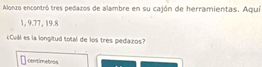 Alonzo encontró tres pedazos de alambre en su cajón de herramientas. Aquí
1, 9.77, 19.8
¿Cuál es la longitud total de los tres pedazos? 
centímetros