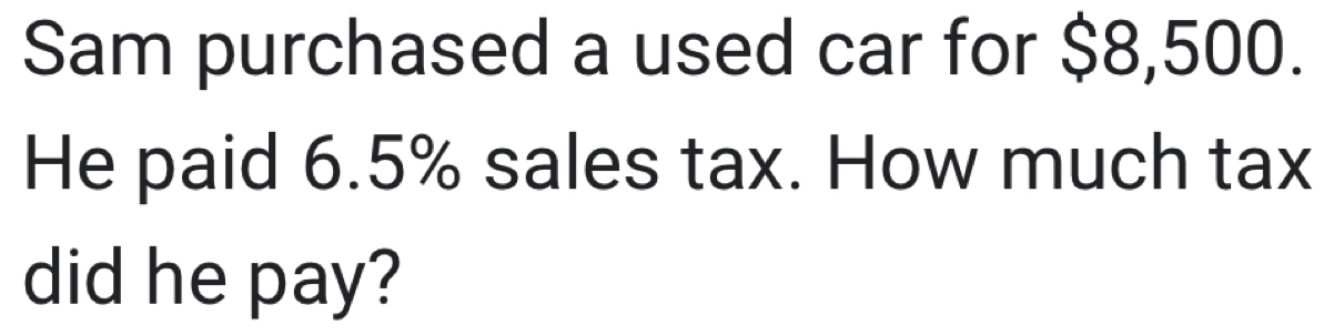 Sam purchased a used car for $8,500. 
He paid 6.5% sales tax. How much tax 
did he pay?