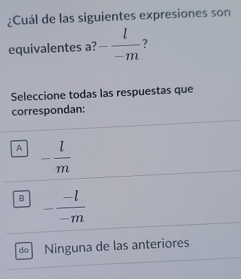 ¿Cuál de las siguientes expresiones son
equivalentes a? - l/-m  7
Seleccione todas las respuestas que
correspondan:
A - l/m 
B - (-l)/-m 
do Ninguna de las anteriores