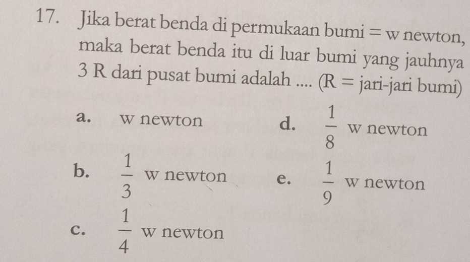 Jika berat benda di permukaan bumi = w newton,
maka berat benda itu di luar bumi yang jauhnya
3 R dari pusat bumi adalah .... (R= jari-jari bumi)
a. w newton d.  1/8  w newton
b.  1/3  w newton e.  1/9  w newton
c.  1/4  w newton