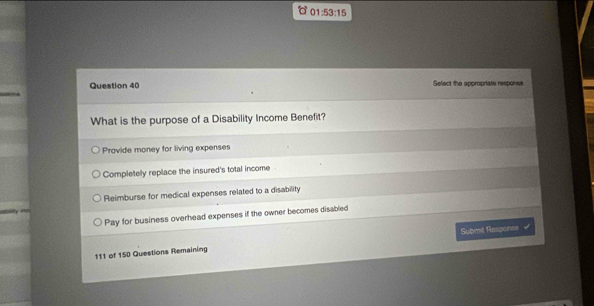 01:53:15 
Question 40 Select the appropriate response
What is the purpose of a Disability Income Benefit?
Provide money for living expenses
Completely replace the insured's total income
Reimburse for medical expenses related to a disability
Pay for business overhead expenses if the owner becomes disabled
111 of 150 Questions Remaining Submit Response