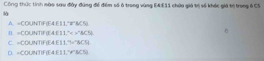 Công thức tính nào sau đây đúng để đếm số ô trong vùng E4:E11 chứa giá trị số khác giá trị trong ô C5
là
A. =COUNT IF(E4:E11,''# ''' C5).
B. =COUNT IF(E4:E11,''<>'' GC5).
C. =COl JNTIF(E4:E11,''!='' S.C5).
D.=( COUNTIF(E4:E11,''!= '' GC5).