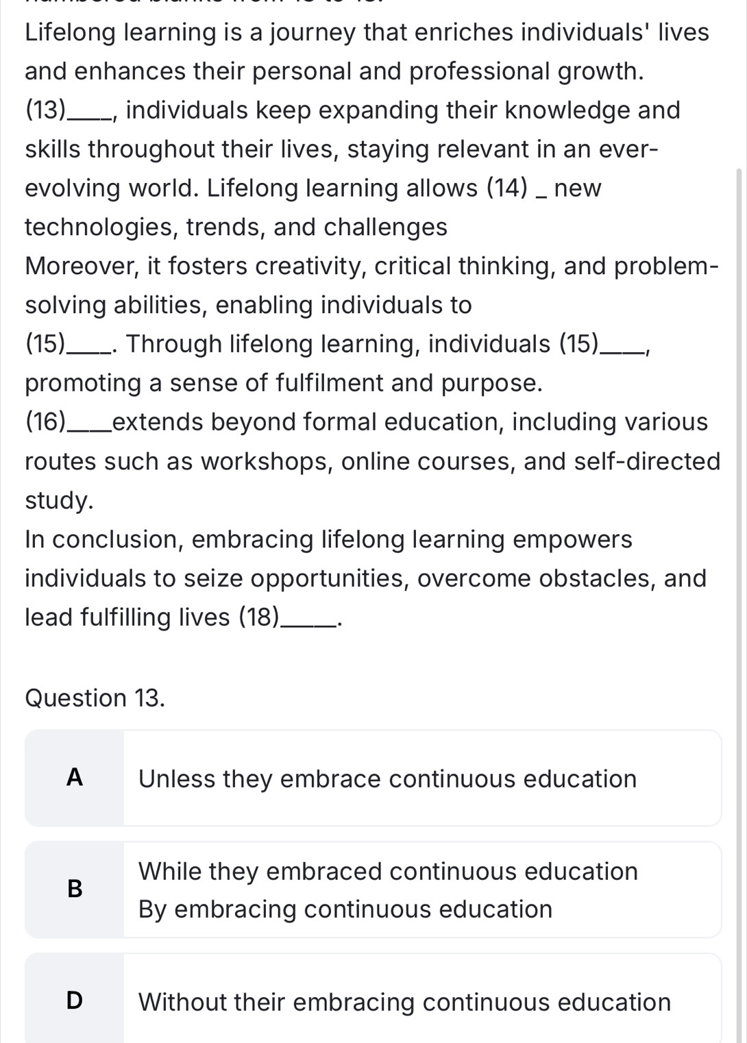 Lifelong learning is a journey that enriches individuals' lives
and enhances their personal and professional growth.
(13)_ , individuals keep expanding their knowledge and
skills throughout their lives, staying relevant in an ever-
evolving world. Lifelong learning allows (14) _ new
technologies, trends, and challenges
Moreover, it fosters creativity, critical thinking, and problem-
solving abilities, enabling individuals to
(15)._ . Through lifelong learning, individuals (15) _-1
promoting a sense of fulfilment and purpose.
(16)_ Lextends beyond formal education, including various
routes such as workshops, online courses, and self-directed
study.
In conclusion, embracing lifelong learning empowers
individuals to seize opportunities, overcome obstacles, and
lead fulfilling lives (18)_ 、.
Question 13.
A Unless they embrace continuous education
B
While they embraced continuous education
By embracing continuous education
D Without their embracing continuous education