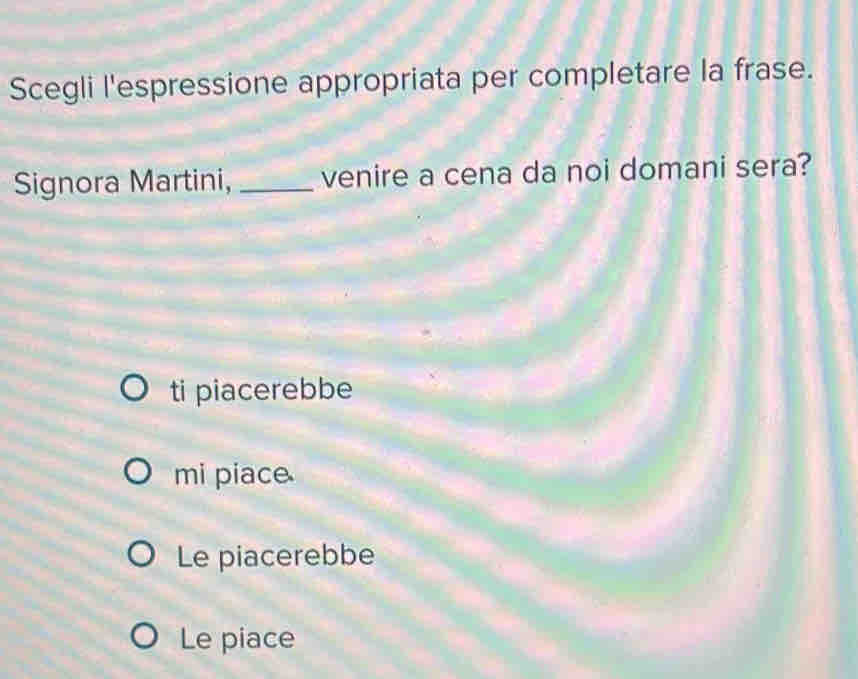 Scegli l'espressione appropriata per completare la frase.
Signora Martini, _venire a cena da noi domani sera?
ti piacerebbe
mi piace
Le piacerebbe
Le piace