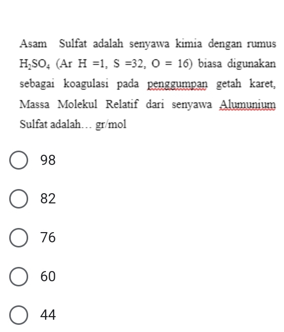 Asam Sulfat adalah senyawa kimia dengan rumus
H_2SO_4(ArH=1, S=32, O=16) biasa digunakan
sebagai koagulasi pada penggumpan getah karet,
Massa Molekul Relatif dari senyawa Alumunium
Sulfat adalah… gr/mol
98
82
76
60
44