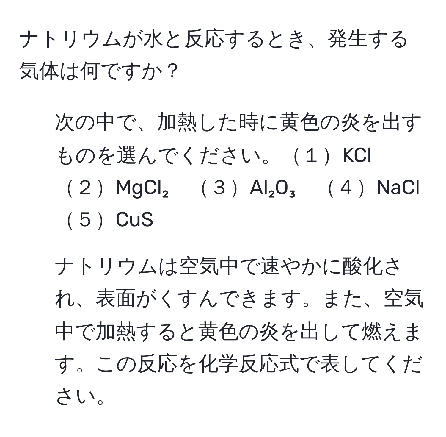 ナトリウムが水と反応するとき、発生する気体は何ですか？
- 次の中で、加熱した時に黄色の炎を出すものを選んでください。１KCl　２MgCl₂　３Al₂O₃　４NaCl　５CuS
- ナトリウムは空気中で速やかに酸化され、表面がくすんできます。また、空気中で加熱すると黄色の炎を出して燃えます。この反応を化学反応式で表してください。