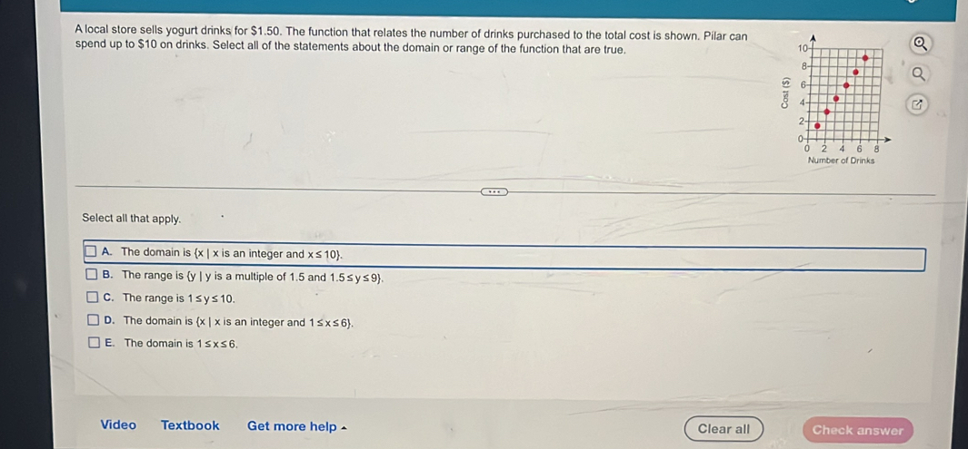 A local store sells yogurt drinks for $1.50. The function that relates the number of drinks purchased to the total cost is shown. Pilar can
spend up to $10 on drinks. Select all of the statements about the domain or range of the function that are true.
Number of Drinks
Select all that apply.
A. The domain is (x) x is an integer and x≤ 10 .
B. The range is y | y is a multiple of 1.5 and 1.5≤y≤9.
C. The range is 1≤ y ≤ 10.
D. The domain is  x| x is an integer and 1≤ x≤ 6.
E. The domain is 1≤ x≤ 6. 
Video Textbook Get more help ^ Clear all Check answer