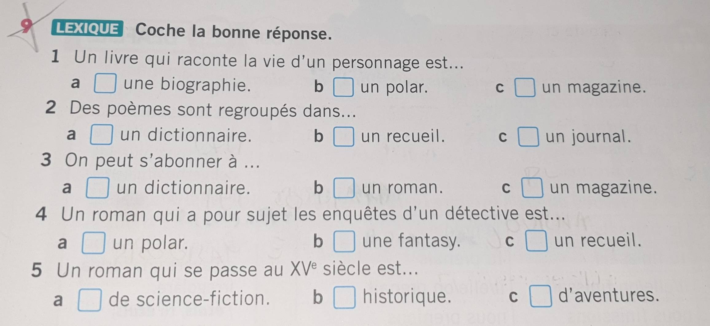 LEXIQUE Coche la bonne réponse.
1 Un livre qui raconte la vie d’un personnage est...
a □ une biographie. b □ un polar. C □ un magazine.
2 Des poèmes sont regroupés dans...
a □ un dictionnaire. b □ un recueil. C un journal.
3 On peut s'abonner à ...
a □  un dictionnaire. b □ un roman. C □ un magazine.
4 Un roman qui a pour sujet les enquêtes d'un détective est...
a □ un polar. b □ une fantasy. C □ un recueil.
5 Un roman qui se passe au XV^e siècle est...
a □ de science-fiction. b □ historique. C □ d'aventures.