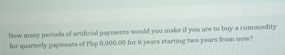 How many periods of artificial payments would you make if you are to buy a commodity
for quarterly payments of Php 8,000.00 for 8 years starting two years from now?