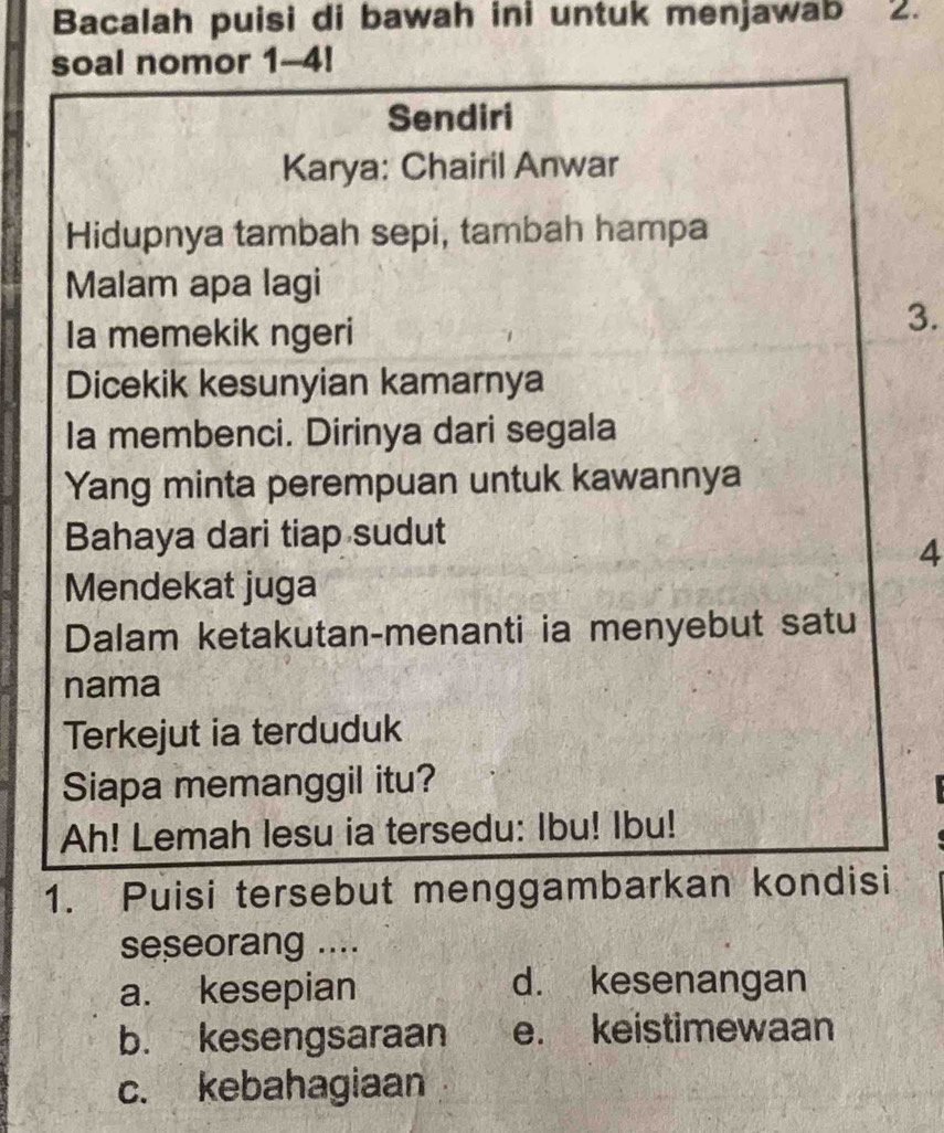 Bacalah puisi di bawah ini untuk menjawab 2.
soal nomor 1-4!
Sendiri
Karya: Chairil Anwar
Hidupnya tambah sepi, tambah hampa
Malam apa lagi
Ia memekik ngeri
3.
Dicekik kesunyian kamarnya
Ia membenci. Dirinya dari segala
Yang minta perempuan untuk kawannya
Bahaya dari tiap sudut
4
Mendekat juga
Dalam ketakutan-menanti ia menyebut satu
nama
Terkejut ia terduduk
Siapa memanggil itu?
Ah! Lemah lesu ia tersedu: Ibu! Ibu!
1. Puisi tersebut menggambarkan kondisi
seseorang ....
a. kesepian d. kesenangan
b. kesengsaraan e. keistimewaan
c. kebahagiaan