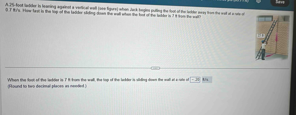 Save 
A 25-foot ladder is leaning against a vertical wall (see figure) when Jack begins pulling the foot of the ladder away from the wall at a rate of
0.7 ft/s. How fast is the top of the ladder sliding down the wall when the foot of the ladder is 7 ft from the wall? 
When the foot of the ladder is 7 ft from the wall, the top of the ladder is sliding down the wall at a rate of -.20 ft/s. 
(Round to two decimal places as needed.)