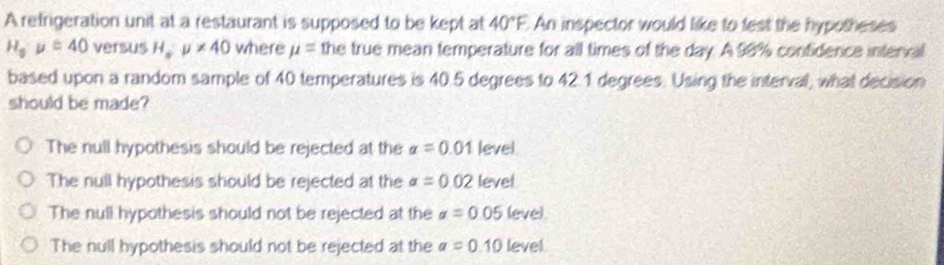 A refrigeration unit at a restaurant is supposed to be kept at 40°F An inspector would like to fest the hypotheses
H_o· mu =40 versus H_o:mu != 40 where mu = the true mean temperature for all times of the day. A 98% confidence interval
based upon a random sample of 40 temperatures is 40.5 degrees to 42.1 degrees. Using the interval, what decision
should be made?
The null hypothesis should be rejected at the alpha =0.01 level
The null hypothesis should be rejected at the alpha =0.02 level
The null hypothesis should not be rejected at the alpha =0.05 leve).
The null hypothesis should not be rejected at the a=0.10 level