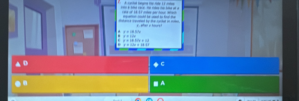 A cyclist begins his ride 17 miles
into a bike race. He ndes his like at a
rate of 18.57 miles per hour. Which
equation could he used to find the 
distance traveled by the cyclist in miles,
V, after a hours?
y=18.57x
“ v=12s
G y=18.57x+12
D y=12x+18.57
C
B
A