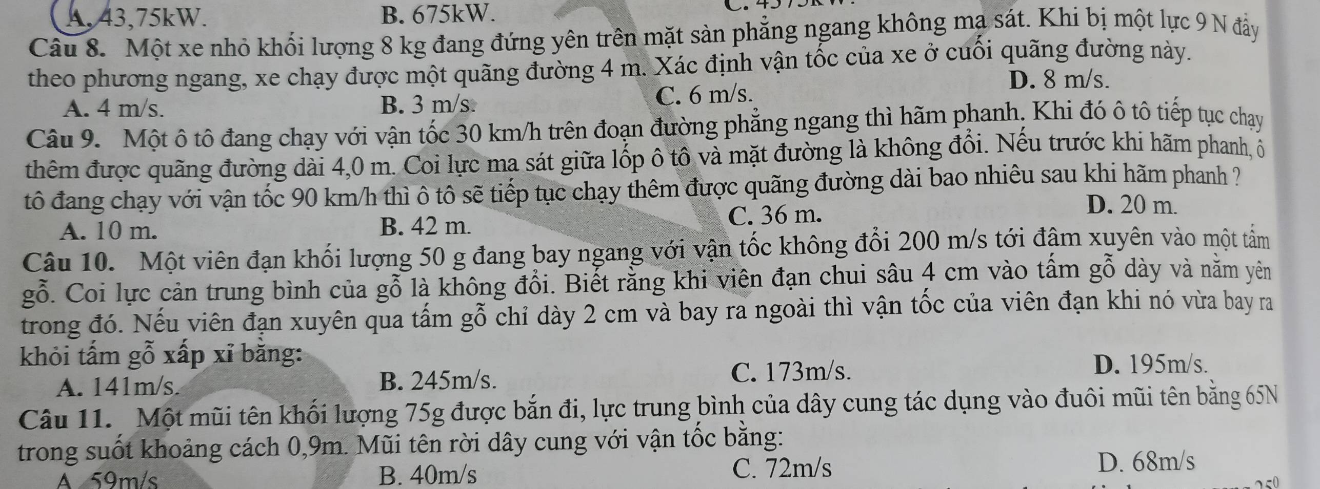 A,43,75kW. B. 675kW.
Câu 8. Một xe nhỏ khối lượng 8 kg đang đứng yên trên mặt sản phẳng ngang không mạ sát. Khi bị một lực 9 N đầy
theo phương ngang, xe chạy được một quãng đường 4 m. Xác định vận tốc của xe ở cuối quãng đường này.
D. 8 m/s.
A. 4 m/s. B. 3 m/s. C. 6 m/s.
Câu 9. Một ô tô đang chạy với vận tốc 30 km/h trên đoạn đường phẳng ngang thì hãm phanh, Khi đó ô tô tiếp tục chạy
thêm được quãng đường dài 4,0 m. Coi lực ma sát giữa lốp ô tô và mặt đường là không đổi. Nếu trước khi hãm phanh, ô
tô đang chạy với vận tốc 90 km/h thì ô tô sẽ tiếp tục chạy thêm được quãng đường dài bao nhiêu sau khi hãm phanh ?
A. 10 m. B. 42 m. C. 36 m.
D. 20 m.
Câu 10.  Một viên đạn khối lượng 50 g đang bay ngang với vận tốc không đổi 200 m/s tới đậm xuyên vào một tấm
gỗ. Coi lực cản trung bình của gỗ là không đổi. Biết rằng khi viên đạn chui sâu 4 cm vào tấm gỗ dày và nằm yên
trong đó. Nếu viên đạn xuyên qua tấm gỗ chỉ dày 2 cm và bay ra ngoài thì vận tốc của viên đạn khi nó vừa bay ra
khỏi tấm gỗ xấp xỉ băng:
A. 141m/s. B. 245m/s.
C. 173m/s. D. 195m/s.
Câu 11. Một mũi tên khối lượng 75g được bắn đi, lực trung bình của dây cung tác dụng vào đuôi mũi tên bằng 65N
trong suốt khoảng cách 0,9m. Mũi tên rời dây cung với vận tốc bằng:
A 59m/s B. 40m/s C. 72m/s D. 68m/s
250