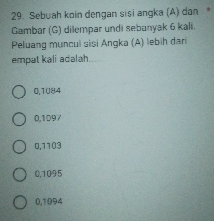 Sebuah koin dengan sisi angka (A) dan *
Gambar (G) dilempar undi sebanyak 6 kali.
Peluang muncul sisi Angka (A) lebih dari
empat kali adalah.....
0,1084
0,1097
0,1103
0,1095
0,1094