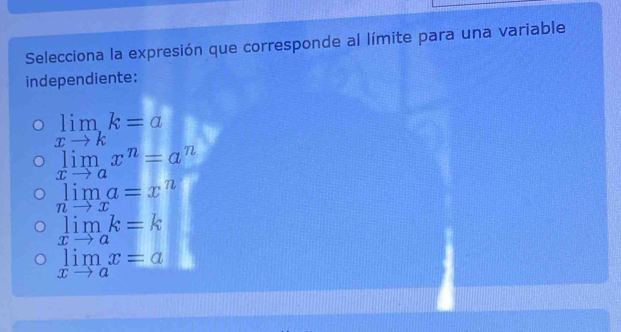 Selecciona la expresión que corresponde al límite para una variable
independiente:
limlimits _xto kk=a
limlimits _xto ax^n=a^n
limlimits a=x^n
nto x
limlimits _xto ak=k
limlimits _xto ax=a