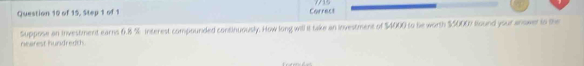 of 15, Step 1 of 1 Correct 
Suppose an investment earns 0.8 % interest compounded continuously. How long will it take an investment of $4000 to be worth $5000? found your anower to the 
nearest hundredth.