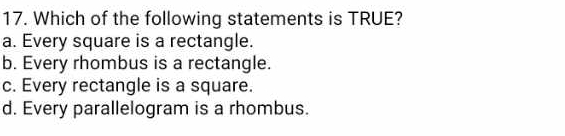 Which of the following statements is TRUE?
a. Every square is a rectangle.
b. Every rhombus is a rectangle.
c. Every rectangle is a square.
d. Every parallelogram is a rhombus.