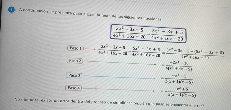 A continuación se presenta paso a paso la resta de las siguientes fracciones:
 (3x^2-3x-5)/4x^2+16x-20 - (5x^2-3x+5)/4x^2+16x-20 
Paso 1  (3x^2-3x-5)/4x^2+16x-20 - (5x^2-3x+5)/4x^2+16x-20 = (3x^2-3x-5-(5x^2-3x+5))/4x^2+16x-20 
Paso 2
= (-2x^2-10)/4(x^2+4x-5) 
Paso 3 = (-x^2-5)/2(x+1)(x-5) 
Paso 4
=- (x^2+5)/2(x+1)(x-5) 
No obstante, existe un error dentro del proceso de simplificación. ¿En qué paso se encuentra el error?