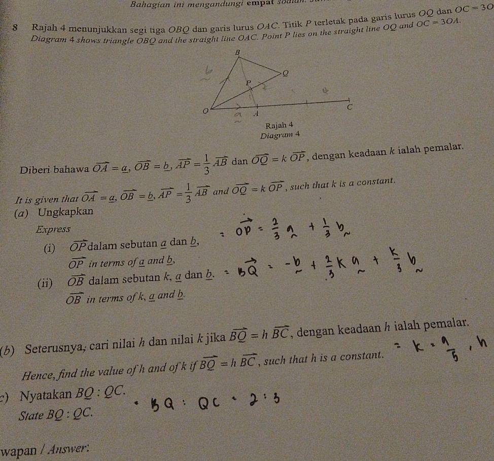 Bahagian ini mengandungi empat soa 
8 Rajah 4 menunjukkan segi tiga OBQ dan garis lurus OAC. Titik P terletak pada garis lurus OQ dan OC=30
Diagram 4 shows triangle OBO and the straight line OAC. Point P lies on the straight line OQ and OC=3OA. 
Rajah 4 
Diagram 4 
Diberi bahawa vector OA=a, vector OB=b, vector AP= 1/3 vector AB dan vector OQ=kvector OP , dengan keadaan k ialah pemalar. 
It is given that vector OA=_ a, vector OB=_ b, vector AP= 1/3 vector AB and vector OQ=kvector OP , such that k is a constant. 
(α) Ungkapkan 
Express 
(i) overline OP dalam sebutan α dan b,
vector OP in terms of a and b
(ii) vector OB dalam sebutan k, g dan b.
vector OB in terms of k, a and b. 
(b) Seterusnya, cari nilai h dan nilai k jika vector BQ=hvector BC , dengan keadaan ½ ialah pemalar. 
Hence, find the value of h and of k if vector BQ=hvector BC , such that h is a constant. 
c) Nyatakan BQ:QC. 
State BQ:QC. 
wapan / Answer: