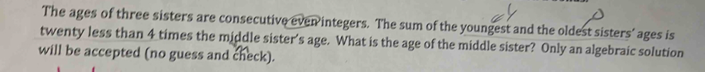 The ages of three sisters are consecutive even integers. The sum of the youngest and the oldest sisters’ ages is 
twenty less than 4 times the middle sister's age. What is the age of the middle sister? Only an algebraic solution 
will be accepted (no guess and check).