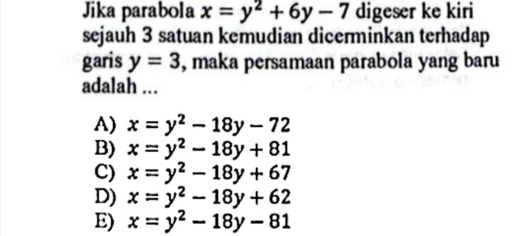 Jika parabola x=y^2+6y-7 digeser ke kiri
sejauh 3 satuan kemudian dicerminkan terhadap
garis y=3 , maka persamaan parabola yang baru
adalah ...
A) x=y^2-18y-72
B) x=y^2-18y+81
C) x=y^2-18y+67
D) x=y^2-18y+62
E) x=y^2-18y-81