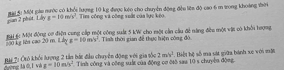 Một gàu nước có khổi lượng 10 kg được kéo cho chuyển động đều lên độ cao 6 m trong khoảng thời 
gian 2 phút. Lấy g=10m/s^2. Tìm công và công suất của lực kéo. 
Bài 6: Một động cơ điện cung cấp một công suất 5 kW cho một cần cầu đề nâng đều một vật có khối lượng
100 kg lên cao 20 m. Lấy g=10m/s^2. Tính thời gian để thực hiện công đó. 
Bài 7: Ôtô khối lượng 2 tấn bắt đầu chuyển động với gia tốc 2m/s^2. Biết hệ số ma sát giữa bánh xe với mặt 
đường là 0,1 và g=10m/s^2. Tính công và công suất của động cơ ôtô sau 10 s chuyển động.